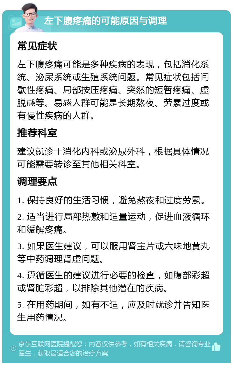 左下腹疼痛的可能原因与调理 常见症状 左下腹疼痛可能是多种疾病的表现，包括消化系统、泌尿系统或生殖系统问题。常见症状包括间歇性疼痛、局部按压疼痛、突然的短暂疼痛、虚脱感等。易感人群可能是长期熬夜、劳累过度或有慢性疾病的人群。 推荐科室 建议就诊于消化内科或泌尿外科，根据具体情况可能需要转诊至其他相关科室。 调理要点 1. 保持良好的生活习惯，避免熬夜和过度劳累。 2. 适当进行局部热敷和适量运动，促进血液循环和缓解疼痛。 3. 如果医生建议，可以服用肾宝片或六味地黄丸等中药调理肾虚问题。 4. 遵循医生的建议进行必要的检查，如腹部彩超或肾脏彩超，以排除其他潜在的疾病。 5. 在用药期间，如有不适，应及时就诊并告知医生用药情况。