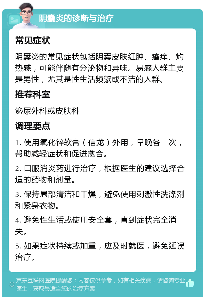 阴囊炎的诊断与治疗 常见症状 阴囊炎的常见症状包括阴囊皮肤红肿、瘙痒、灼热感，可能伴随有分泌物和异味。易感人群主要是男性，尤其是性生活频繁或不洁的人群。 推荐科室 泌尿外科或皮肤科 调理要点 1. 使用氧化锌软膏（信龙）外用，早晚各一次，帮助减轻症状和促进愈合。 2. 口服消炎药进行治疗，根据医生的建议选择合适的药物和剂量。 3. 保持局部清洁和干燥，避免使用刺激性洗涤剂和紧身衣物。 4. 避免性生活或使用安全套，直到症状完全消失。 5. 如果症状持续或加重，应及时就医，避免延误治疗。