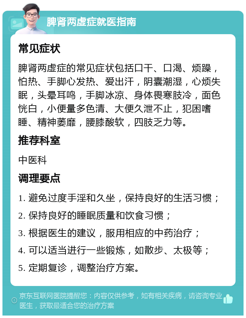 脾肾两虚症就医指南 常见症状 脾肾两虚症的常见症状包括口干、口渴、烦躁，怕热、手脚心发热、爱出汗，阴囊潮湿，心烦失眠，头晕耳鸣，手脚冰凉、身体畏寒肢冷，面色恍白，小便量多色清、大便久泄不止，犯困嗜睡、精神萎靡，腰膝酸软，四肢乏力等。 推荐科室 中医科 调理要点 1. 避免过度手淫和久坐，保持良好的生活习惯； 2. 保持良好的睡眠质量和饮食习惯； 3. 根据医生的建议，服用相应的中药治疗； 4. 可以适当进行一些锻炼，如散步、太极等； 5. 定期复诊，调整治疗方案。