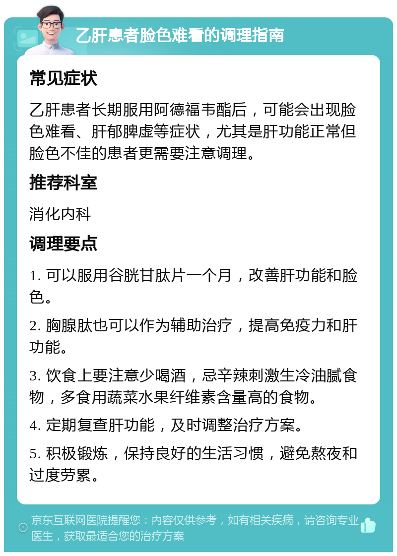 乙肝患者脸色难看的调理指南 常见症状 乙肝患者长期服用阿德福韦酯后，可能会出现脸色难看、肝郁脾虚等症状，尤其是肝功能正常但脸色不佳的患者更需要注意调理。 推荐科室 消化内科 调理要点 1. 可以服用谷胱甘肽片一个月，改善肝功能和脸色。 2. 胸腺肽也可以作为辅助治疗，提高免疫力和肝功能。 3. 饮食上要注意少喝酒，忌辛辣刺激生冷油腻食物，多食用蔬菜水果纤维素含量高的食物。 4. 定期复查肝功能，及时调整治疗方案。 5. 积极锻炼，保持良好的生活习惯，避免熬夜和过度劳累。