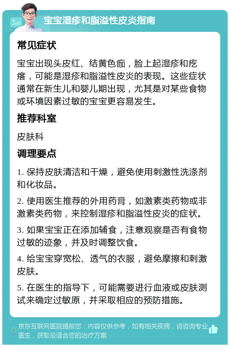 宝宝湿疹和脂溢性皮炎指南 常见症状 宝宝出现头皮红、结黄色痂，脸上起湿疹和疙瘩，可能是湿疹和脂溢性皮炎的表现。这些症状通常在新生儿和婴儿期出现，尤其是对某些食物或环境因素过敏的宝宝更容易发生。 推荐科室 皮肤科 调理要点 1. 保持皮肤清洁和干燥，避免使用刺激性洗涤剂和化妆品。 2. 使用医生推荐的外用药膏，如激素类药物或非激素类药物，来控制湿疹和脂溢性皮炎的症状。 3. 如果宝宝正在添加辅食，注意观察是否有食物过敏的迹象，并及时调整饮食。 4. 给宝宝穿宽松、透气的衣服，避免摩擦和刺激皮肤。 5. 在医生的指导下，可能需要进行血液或皮肤测试来确定过敏原，并采取相应的预防措施。