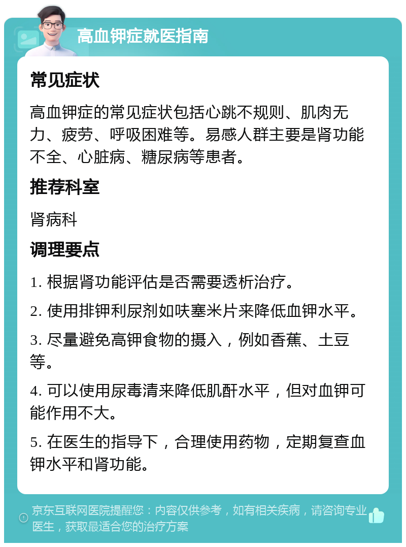 高血钾症就医指南 常见症状 高血钾症的常见症状包括心跳不规则、肌肉无力、疲劳、呼吸困难等。易感人群主要是肾功能不全、心脏病、糖尿病等患者。 推荐科室 肾病科 调理要点 1. 根据肾功能评估是否需要透析治疗。 2. 使用排钾利尿剂如呋塞米片来降低血钾水平。 3. 尽量避免高钾食物的摄入，例如香蕉、土豆等。 4. 可以使用尿毒清来降低肌酐水平，但对血钾可能作用不大。 5. 在医生的指导下，合理使用药物，定期复查血钾水平和肾功能。