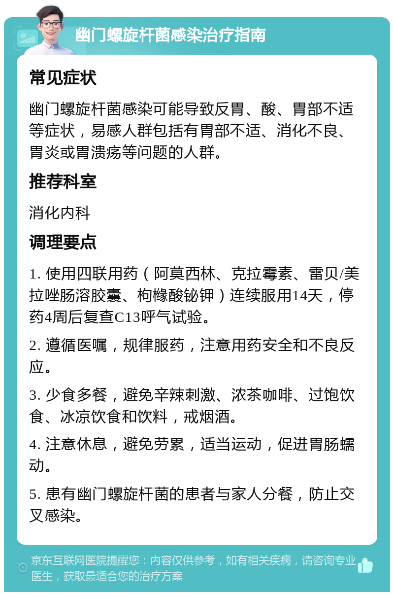 幽门螺旋杆菌感染治疗指南 常见症状 幽门螺旋杆菌感染可能导致反胃、酸、胃部不适等症状，易感人群包括有胃部不适、消化不良、胃炎或胃溃疡等问题的人群。 推荐科室 消化内科 调理要点 1. 使用四联用药（阿莫西林、克拉霉素、雷贝/美拉唑肠溶胶囊、枸橼酸铋钾）连续服用14天，停药4周后复查C13呼气试验。 2. 遵循医嘱，规律服药，注意用药安全和不良反应。 3. 少食多餐，避免辛辣刺激、浓茶咖啡、过饱饮食、冰凉饮食和饮料，戒烟酒。 4. 注意休息，避免劳累，适当运动，促进胃肠蠕动。 5. 患有幽门螺旋杆菌的患者与家人分餐，防止交叉感染。