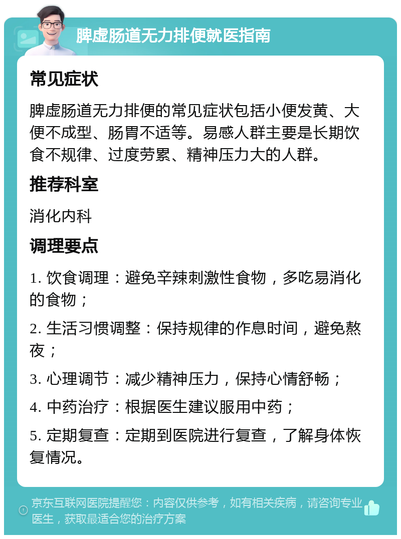 脾虚肠道无力排便就医指南 常见症状 脾虚肠道无力排便的常见症状包括小便发黄、大便不成型、肠胃不适等。易感人群主要是长期饮食不规律、过度劳累、精神压力大的人群。 推荐科室 消化内科 调理要点 1. 饮食调理：避免辛辣刺激性食物，多吃易消化的食物； 2. 生活习惯调整：保持规律的作息时间，避免熬夜； 3. 心理调节：减少精神压力，保持心情舒畅； 4. 中药治疗：根据医生建议服用中药； 5. 定期复查：定期到医院进行复查，了解身体恢复情况。