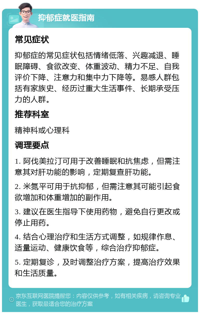 抑郁症就医指南 常见症状 抑郁症的常见症状包括情绪低落、兴趣减退、睡眠障碍、食欲改变、体重波动、精力不足、自我评价下降、注意力和集中力下降等。易感人群包括有家族史、经历过重大生活事件、长期承受压力的人群。 推荐科室 精神科或心理科 调理要点 1. 阿伐美拉汀可用于改善睡眠和抗焦虑，但需注意其对肝功能的影响，定期复查肝功能。 2. 米氮平可用于抗抑郁，但需注意其可能引起食欲增加和体重增加的副作用。 3. 建议在医生指导下使用药物，避免自行更改或停止用药。 4. 结合心理治疗和生活方式调整，如规律作息、适量运动、健康饮食等，综合治疗抑郁症。 5. 定期复诊，及时调整治疗方案，提高治疗效果和生活质量。