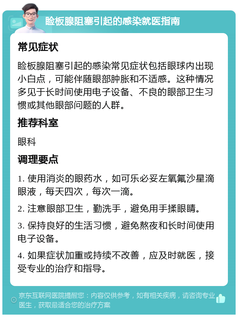 睑板腺阻塞引起的感染就医指南 常见症状 睑板腺阻塞引起的感染常见症状包括眼球内出现小白点，可能伴随眼部肿胀和不适感。这种情况多见于长时间使用电子设备、不良的眼部卫生习惯或其他眼部问题的人群。 推荐科室 眼科 调理要点 1. 使用消炎的眼药水，如可乐必妥左氧氟沙星滴眼液，每天四次，每次一滴。 2. 注意眼部卫生，勤洗手，避免用手揉眼睛。 3. 保持良好的生活习惯，避免熬夜和长时间使用电子设备。 4. 如果症状加重或持续不改善，应及时就医，接受专业的治疗和指导。