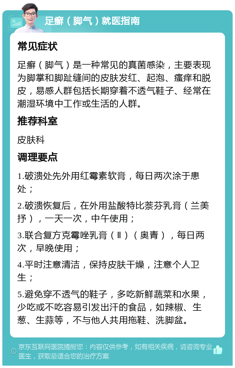 足癣（脚气）就医指南 常见症状 足癣（脚气）是一种常见的真菌感染，主要表现为脚掌和脚趾缝间的皮肤发红、起泡、瘙痒和脱皮，易感人群包括长期穿着不透气鞋子、经常在潮湿环境中工作或生活的人群。 推荐科室 皮肤科 调理要点 1.破溃处先外用红霉素软膏，每日两次涂于患处； 2.破溃恢复后，在外用盐酸特比萘芬乳膏（兰美抒），一天一次，中午使用； 3.联合复方克霉唑乳膏（Ⅱ）（奥青），每日两次，早晚使用； 4.平时注意清洁，保持皮肤干燥，注意个人卫生； 5.避免穿不透气的鞋子，多吃新鲜蔬菜和水果，少吃或不吃容易引发出汗的食品，如辣椒、生葱、生蒜等，不与他人共用拖鞋、洗脚盆。