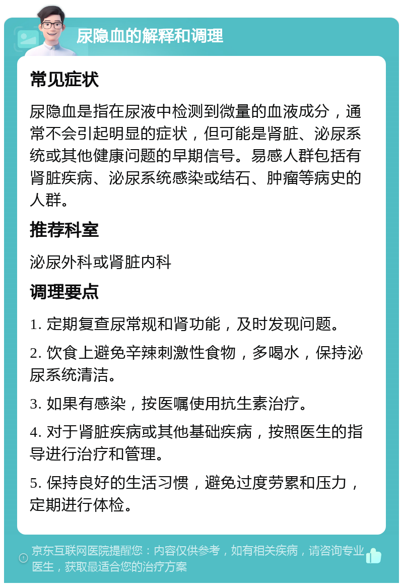 尿隐血的解释和调理 常见症状 尿隐血是指在尿液中检测到微量的血液成分，通常不会引起明显的症状，但可能是肾脏、泌尿系统或其他健康问题的早期信号。易感人群包括有肾脏疾病、泌尿系统感染或结石、肿瘤等病史的人群。 推荐科室 泌尿外科或肾脏内科 调理要点 1. 定期复查尿常规和肾功能，及时发现问题。 2. 饮食上避免辛辣刺激性食物，多喝水，保持泌尿系统清洁。 3. 如果有感染，按医嘱使用抗生素治疗。 4. 对于肾脏疾病或其他基础疾病，按照医生的指导进行治疗和管理。 5. 保持良好的生活习惯，避免过度劳累和压力，定期进行体检。