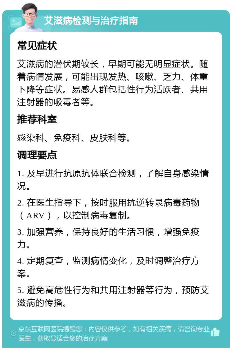 艾滋病检测与治疗指南 常见症状 艾滋病的潜伏期较长，早期可能无明显症状。随着病情发展，可能出现发热、咳嗽、乏力、体重下降等症状。易感人群包括性行为活跃者、共用注射器的吸毒者等。 推荐科室 感染科、免疫科、皮肤科等。 调理要点 1. 及早进行抗原抗体联合检测，了解自身感染情况。 2. 在医生指导下，按时服用抗逆转录病毒药物（ARV），以控制病毒复制。 3. 加强营养，保持良好的生活习惯，增强免疫力。 4. 定期复查，监测病情变化，及时调整治疗方案。 5. 避免高危性行为和共用注射器等行为，预防艾滋病的传播。