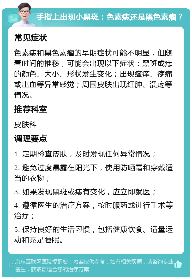 手指上出现小黑斑：色素痣还是黑色素瘤？ 常见症状 色素痣和黑色素瘤的早期症状可能不明显，但随着时间的推移，可能会出现以下症状：黑斑或痣的颜色、大小、形状发生变化；出现瘙痒、疼痛或出血等异常感觉；周围皮肤出现红肿、溃疡等情况。 推荐科室 皮肤科 调理要点 1. 定期检查皮肤，及时发现任何异常情况； 2. 避免过度暴露在阳光下，使用防晒霜和穿戴适当的衣物； 3. 如果发现黑斑或痣有变化，应立即就医； 4. 遵循医生的治疗方案，按时服药或进行手术等治疗； 5. 保持良好的生活习惯，包括健康饮食、适量运动和充足睡眠。