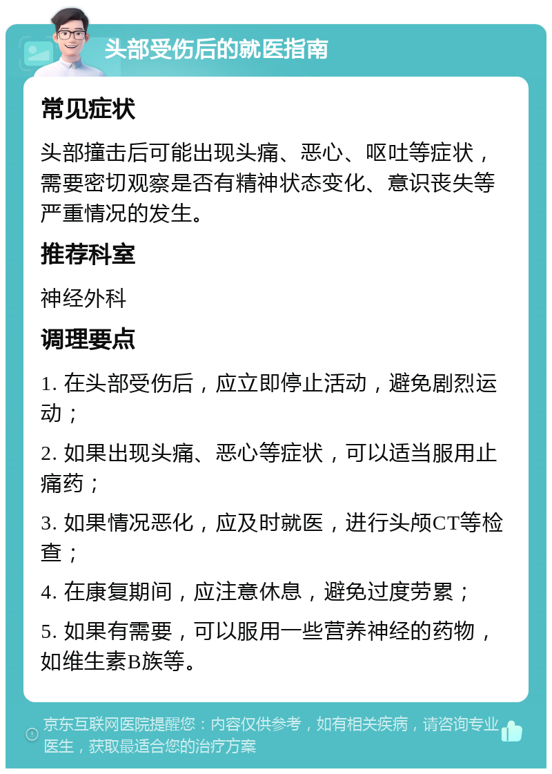 头部受伤后的就医指南 常见症状 头部撞击后可能出现头痛、恶心、呕吐等症状，需要密切观察是否有精神状态变化、意识丧失等严重情况的发生。 推荐科室 神经外科 调理要点 1. 在头部受伤后，应立即停止活动，避免剧烈运动； 2. 如果出现头痛、恶心等症状，可以适当服用止痛药； 3. 如果情况恶化，应及时就医，进行头颅CT等检查； 4. 在康复期间，应注意休息，避免过度劳累； 5. 如果有需要，可以服用一些营养神经的药物，如维生素B族等。