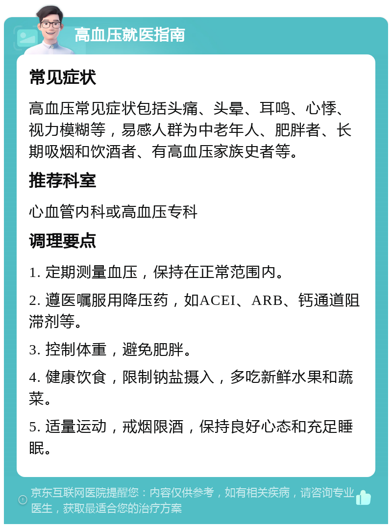 高血压就医指南 常见症状 高血压常见症状包括头痛、头晕、耳鸣、心悸、视力模糊等，易感人群为中老年人、肥胖者、长期吸烟和饮酒者、有高血压家族史者等。 推荐科室 心血管内科或高血压专科 调理要点 1. 定期测量血压，保持在正常范围内。 2. 遵医嘱服用降压药，如ACEI、ARB、钙通道阻滞剂等。 3. 控制体重，避免肥胖。 4. 健康饮食，限制钠盐摄入，多吃新鲜水果和蔬菜。 5. 适量运动，戒烟限酒，保持良好心态和充足睡眠。