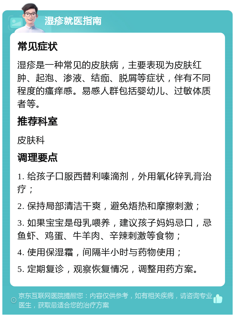 湿疹就医指南 常见症状 湿疹是一种常见的皮肤病，主要表现为皮肤红肿、起泡、渗液、结痂、脱屑等症状，伴有不同程度的瘙痒感。易感人群包括婴幼儿、过敏体质者等。 推荐科室 皮肤科 调理要点 1. 给孩子口服西替利嗪滴剂，外用氧化锌乳膏治疗； 2. 保持局部清洁干爽，避免焐热和摩擦刺激； 3. 如果宝宝是母乳喂养，建议孩子妈妈忌口，忌鱼虾、鸡蛋、牛羊肉、辛辣刺激等食物； 4. 使用保湿霜，间隔半小时与药物使用； 5. 定期复诊，观察恢复情况，调整用药方案。