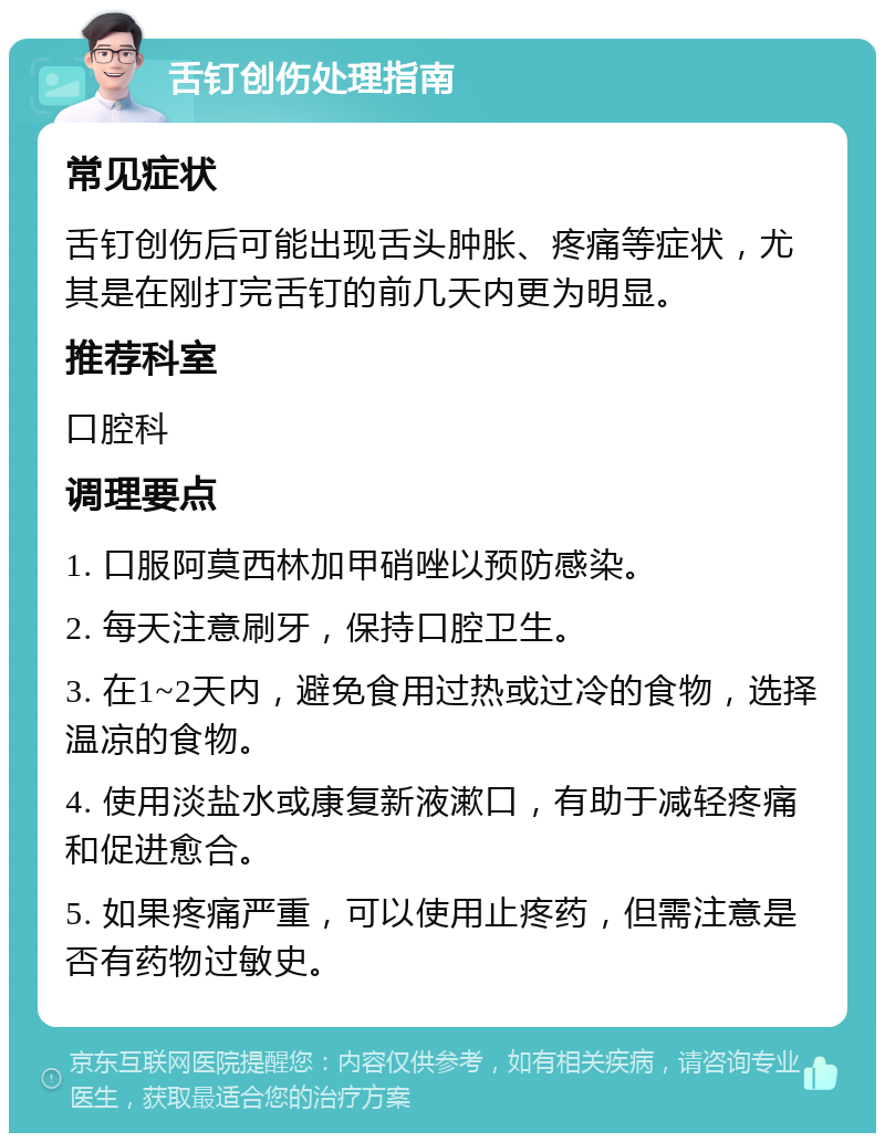 舌钉创伤处理指南 常见症状 舌钉创伤后可能出现舌头肿胀、疼痛等症状，尤其是在刚打完舌钉的前几天内更为明显。 推荐科室 口腔科 调理要点 1. 口服阿莫西林加甲硝唑以预防感染。 2. 每天注意刷牙，保持口腔卫生。 3. 在1~2天内，避免食用过热或过冷的食物，选择温凉的食物。 4. 使用淡盐水或康复新液漱口，有助于减轻疼痛和促进愈合。 5. 如果疼痛严重，可以使用止疼药，但需注意是否有药物过敏史。