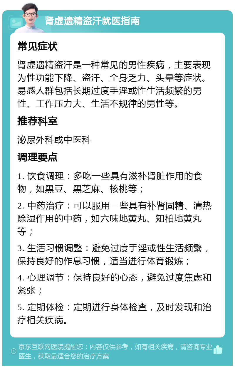 肾虚遗精盗汗就医指南 常见症状 肾虚遗精盗汗是一种常见的男性疾病，主要表现为性功能下降、盗汗、全身乏力、头晕等症状。易感人群包括长期过度手淫或性生活频繁的男性、工作压力大、生活不规律的男性等。 推荐科室 泌尿外科或中医科 调理要点 1. 饮食调理：多吃一些具有滋补肾脏作用的食物，如黑豆、黑芝麻、核桃等； 2. 中药治疗：可以服用一些具有补肾固精、清热除湿作用的中药，如六味地黄丸、知柏地黄丸等； 3. 生活习惯调整：避免过度手淫或性生活频繁，保持良好的作息习惯，适当进行体育锻炼； 4. 心理调节：保持良好的心态，避免过度焦虑和紧张； 5. 定期体检：定期进行身体检查，及时发现和治疗相关疾病。