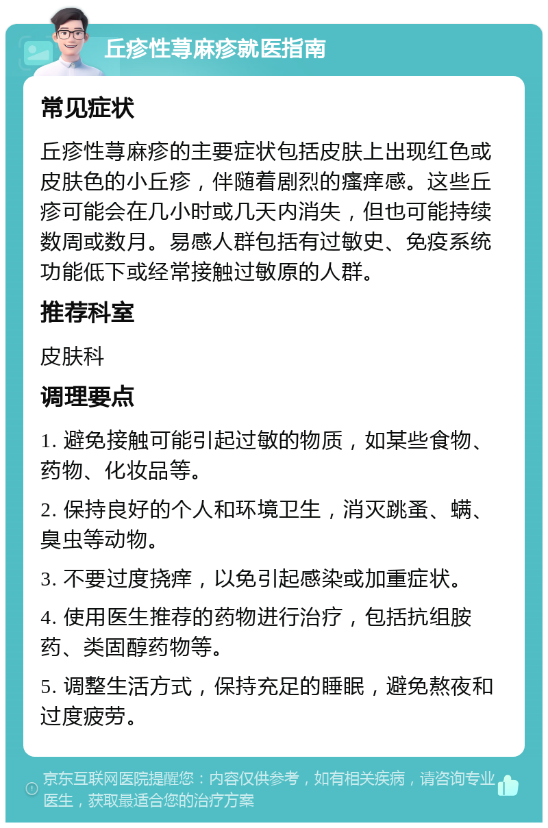 丘疹性荨麻疹就医指南 常见症状 丘疹性荨麻疹的主要症状包括皮肤上出现红色或皮肤色的小丘疹，伴随着剧烈的瘙痒感。这些丘疹可能会在几小时或几天内消失，但也可能持续数周或数月。易感人群包括有过敏史、免疫系统功能低下或经常接触过敏原的人群。 推荐科室 皮肤科 调理要点 1. 避免接触可能引起过敏的物质，如某些食物、药物、化妆品等。 2. 保持良好的个人和环境卫生，消灭跳蚤、螨、臭虫等动物。 3. 不要过度挠痒，以免引起感染或加重症状。 4. 使用医生推荐的药物进行治疗，包括抗组胺药、类固醇药物等。 5. 调整生活方式，保持充足的睡眠，避免熬夜和过度疲劳。