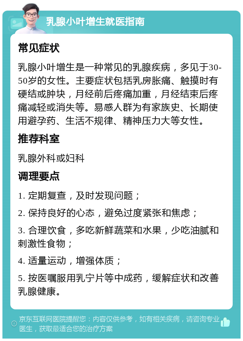 乳腺小叶增生就医指南 常见症状 乳腺小叶增生是一种常见的乳腺疾病，多见于30-50岁的女性。主要症状包括乳房胀痛、触摸时有硬结或肿块，月经前后疼痛加重，月经结束后疼痛减轻或消失等。易感人群为有家族史、长期使用避孕药、生活不规律、精神压力大等女性。 推荐科室 乳腺外科或妇科 调理要点 1. 定期复查，及时发现问题； 2. 保持良好的心态，避免过度紧张和焦虑； 3. 合理饮食，多吃新鲜蔬菜和水果，少吃油腻和刺激性食物； 4. 适量运动，增强体质； 5. 按医嘱服用乳宁片等中成药，缓解症状和改善乳腺健康。