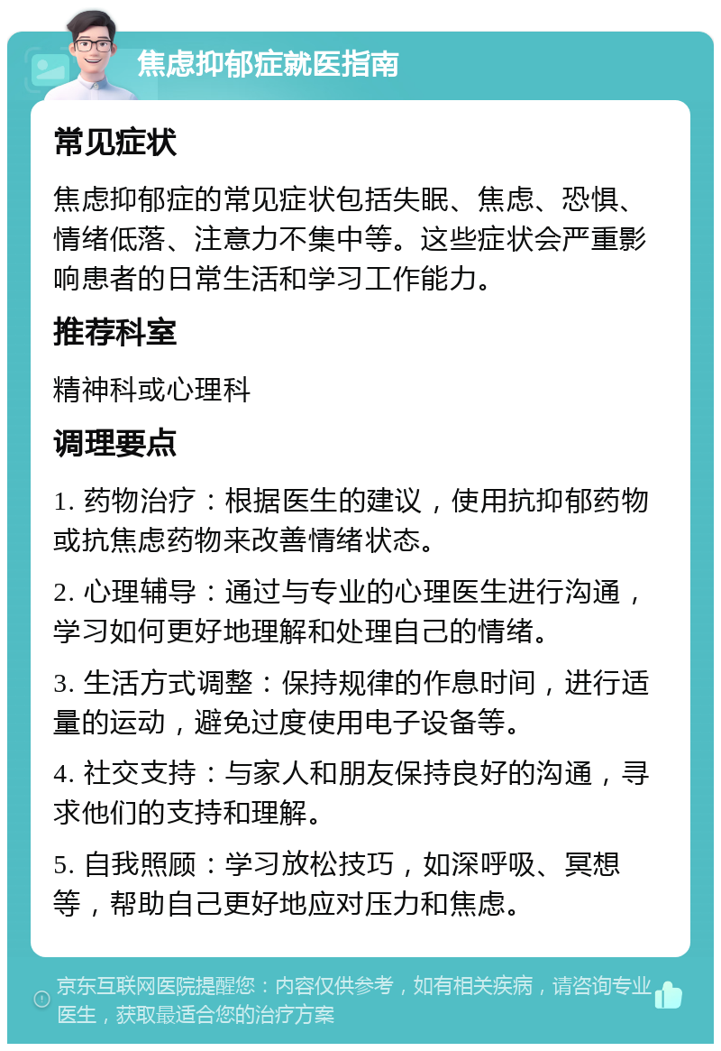 焦虑抑郁症就医指南 常见症状 焦虑抑郁症的常见症状包括失眠、焦虑、恐惧、情绪低落、注意力不集中等。这些症状会严重影响患者的日常生活和学习工作能力。 推荐科室 精神科或心理科 调理要点 1. 药物治疗：根据医生的建议，使用抗抑郁药物或抗焦虑药物来改善情绪状态。 2. 心理辅导：通过与专业的心理医生进行沟通，学习如何更好地理解和处理自己的情绪。 3. 生活方式调整：保持规律的作息时间，进行适量的运动，避免过度使用电子设备等。 4. 社交支持：与家人和朋友保持良好的沟通，寻求他们的支持和理解。 5. 自我照顾：学习放松技巧，如深呼吸、冥想等，帮助自己更好地应对压力和焦虑。