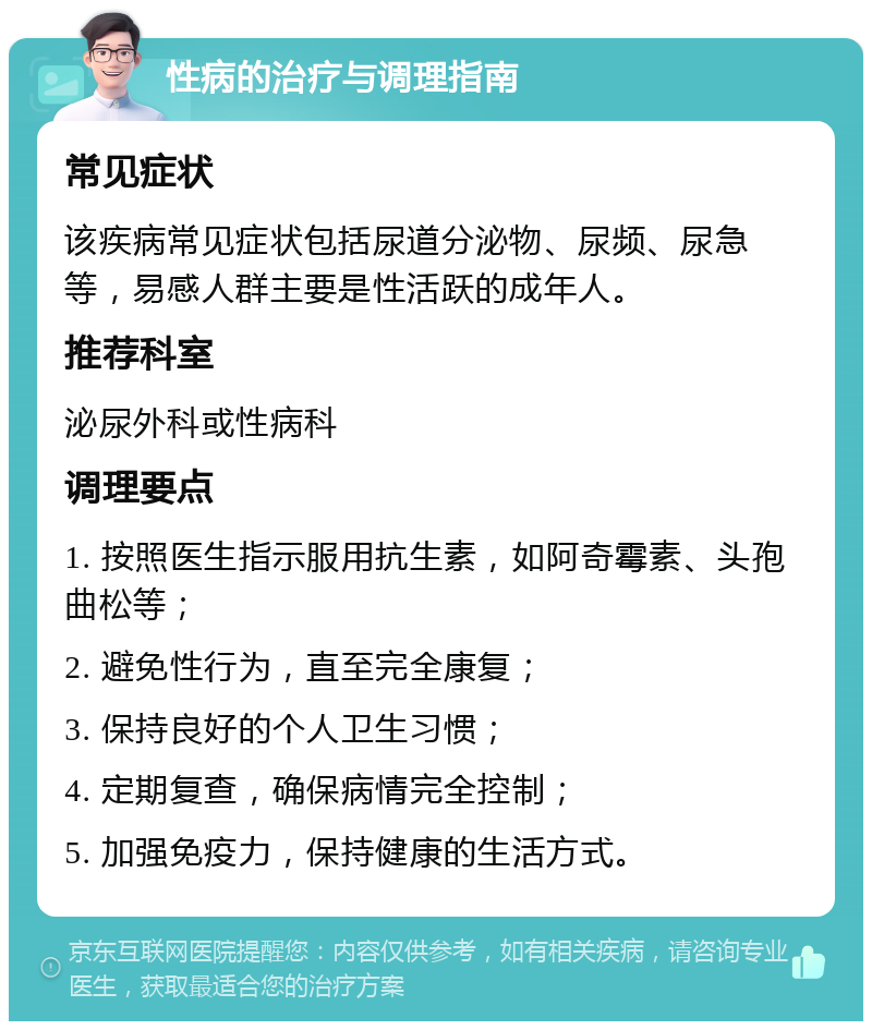 性病的治疗与调理指南 常见症状 该疾病常见症状包括尿道分泌物、尿频、尿急等，易感人群主要是性活跃的成年人。 推荐科室 泌尿外科或性病科 调理要点 1. 按照医生指示服用抗生素，如阿奇霉素、头孢曲松等； 2. 避免性行为，直至完全康复； 3. 保持良好的个人卫生习惯； 4. 定期复查，确保病情完全控制； 5. 加强免疫力，保持健康的生活方式。