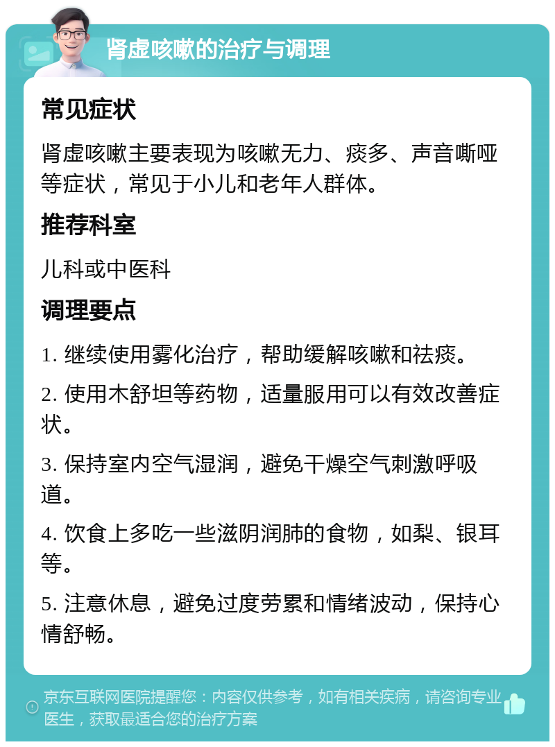 肾虚咳嗽的治疗与调理 常见症状 肾虚咳嗽主要表现为咳嗽无力、痰多、声音嘶哑等症状，常见于小儿和老年人群体。 推荐科室 儿科或中医科 调理要点 1. 继续使用雾化治疗，帮助缓解咳嗽和祛痰。 2. 使用木舒坦等药物，适量服用可以有效改善症状。 3. 保持室内空气湿润，避免干燥空气刺激呼吸道。 4. 饮食上多吃一些滋阴润肺的食物，如梨、银耳等。 5. 注意休息，避免过度劳累和情绪波动，保持心情舒畅。