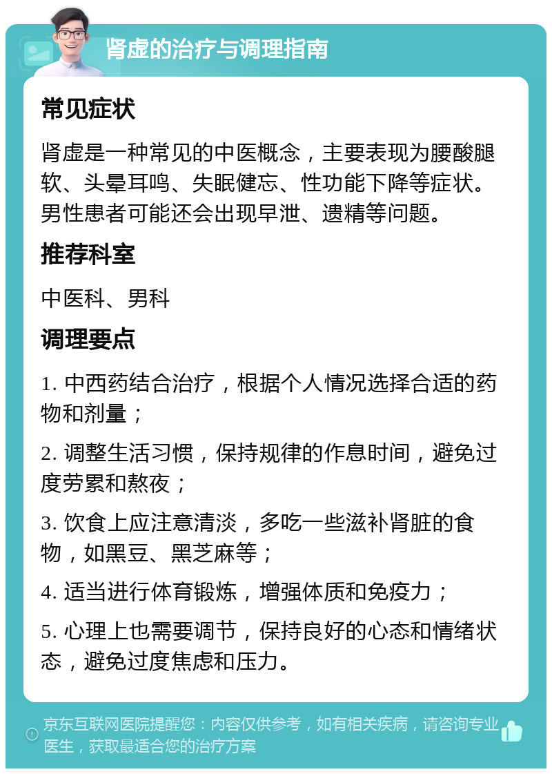 肾虚的治疗与调理指南 常见症状 肾虚是一种常见的中医概念，主要表现为腰酸腿软、头晕耳鸣、失眠健忘、性功能下降等症状。男性患者可能还会出现早泄、遗精等问题。 推荐科室 中医科、男科 调理要点 1. 中西药结合治疗，根据个人情况选择合适的药物和剂量； 2. 调整生活习惯，保持规律的作息时间，避免过度劳累和熬夜； 3. 饮食上应注意清淡，多吃一些滋补肾脏的食物，如黑豆、黑芝麻等； 4. 适当进行体育锻炼，增强体质和免疫力； 5. 心理上也需要调节，保持良好的心态和情绪状态，避免过度焦虑和压力。