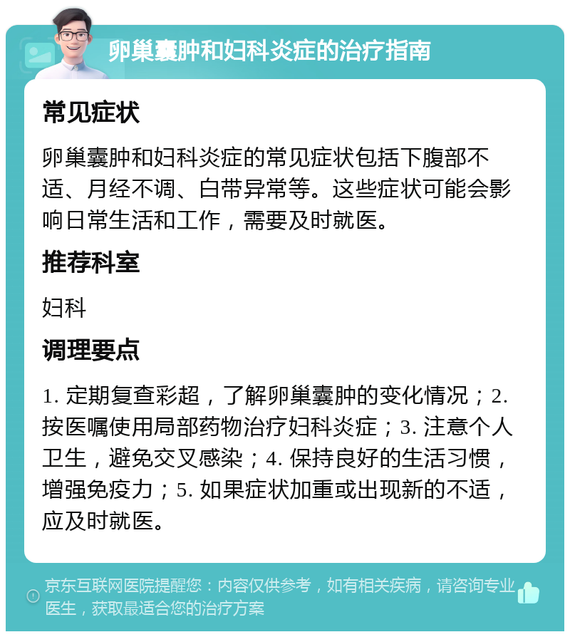 卵巢囊肿和妇科炎症的治疗指南 常见症状 卵巢囊肿和妇科炎症的常见症状包括下腹部不适、月经不调、白带异常等。这些症状可能会影响日常生活和工作，需要及时就医。 推荐科室 妇科 调理要点 1. 定期复查彩超，了解卵巢囊肿的变化情况；2. 按医嘱使用局部药物治疗妇科炎症；3. 注意个人卫生，避免交叉感染；4. 保持良好的生活习惯，增强免疫力；5. 如果症状加重或出现新的不适，应及时就医。