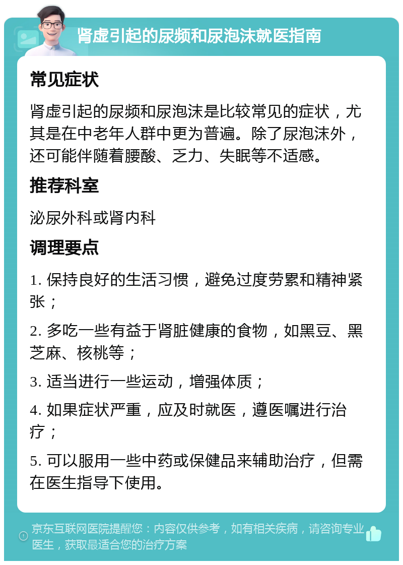 肾虚引起的尿频和尿泡沫就医指南 常见症状 肾虚引起的尿频和尿泡沫是比较常见的症状，尤其是在中老年人群中更为普遍。除了尿泡沫外，还可能伴随着腰酸、乏力、失眠等不适感。 推荐科室 泌尿外科或肾内科 调理要点 1. 保持良好的生活习惯，避免过度劳累和精神紧张； 2. 多吃一些有益于肾脏健康的食物，如黑豆、黑芝麻、核桃等； 3. 适当进行一些运动，增强体质； 4. 如果症状严重，应及时就医，遵医嘱进行治疗； 5. 可以服用一些中药或保健品来辅助治疗，但需在医生指导下使用。