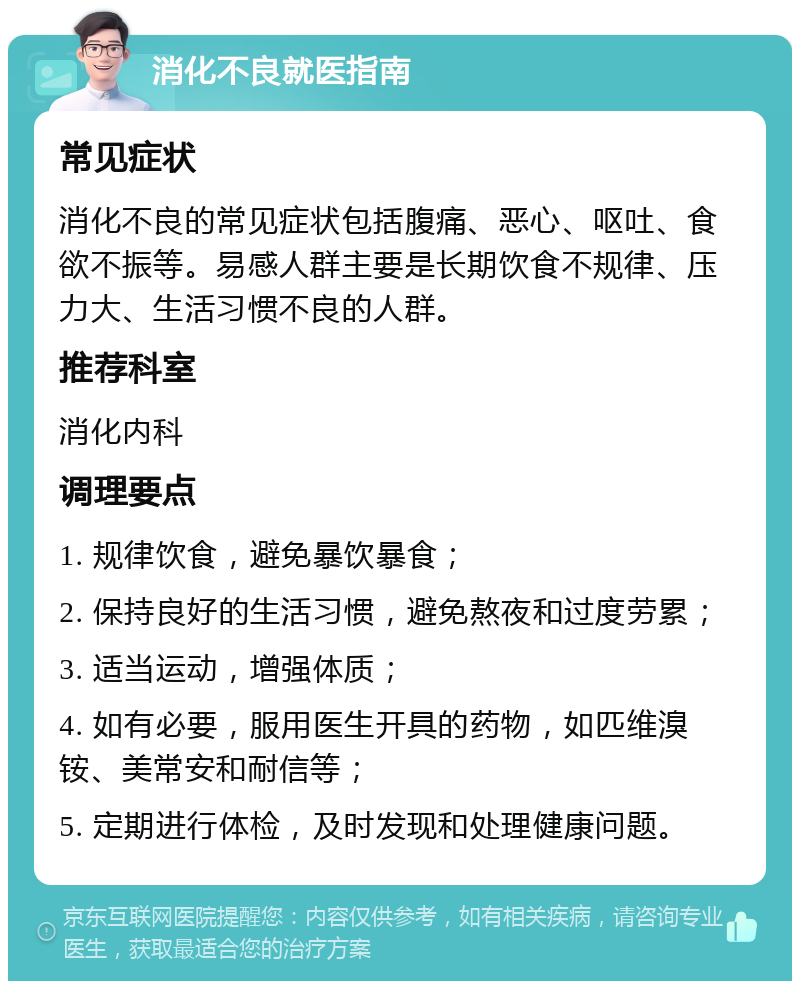 消化不良就医指南 常见症状 消化不良的常见症状包括腹痛、恶心、呕吐、食欲不振等。易感人群主要是长期饮食不规律、压力大、生活习惯不良的人群。 推荐科室 消化内科 调理要点 1. 规律饮食，避免暴饮暴食； 2. 保持良好的生活习惯，避免熬夜和过度劳累； 3. 适当运动，增强体质； 4. 如有必要，服用医生开具的药物，如匹维溴铵、美常安和耐信等； 5. 定期进行体检，及时发现和处理健康问题。