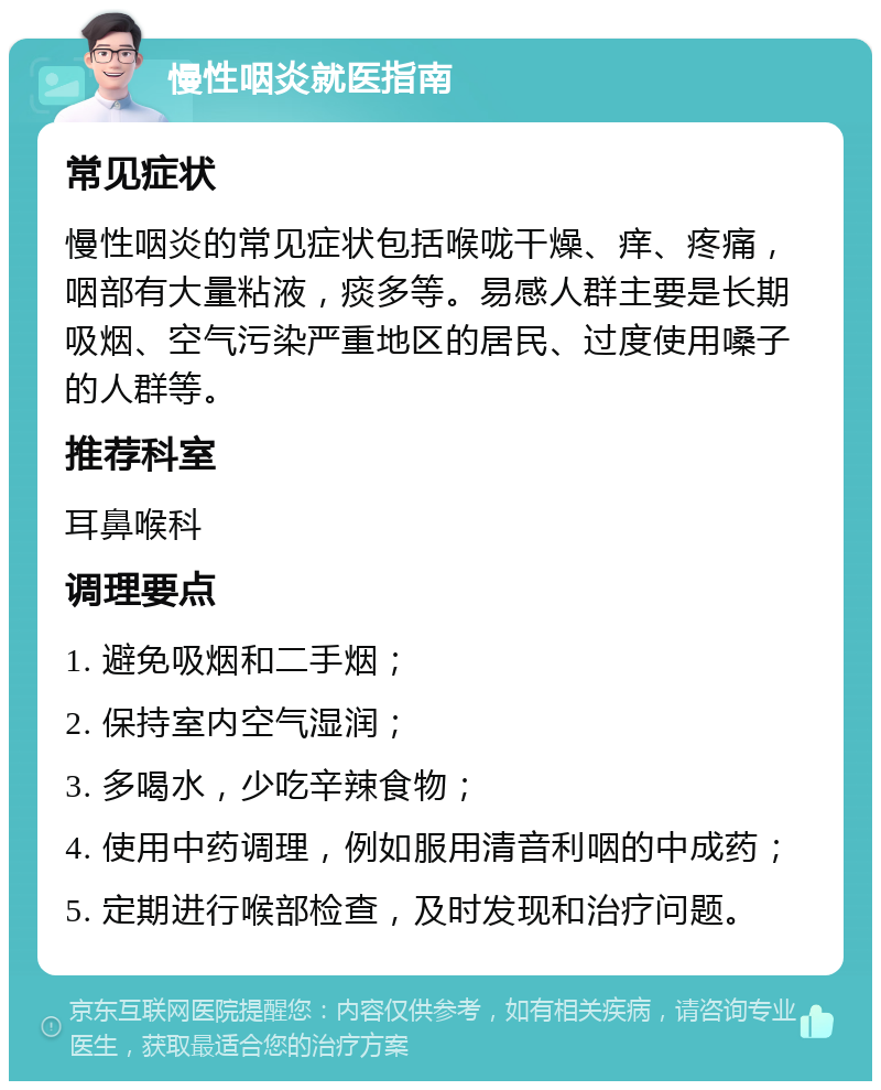 慢性咽炎就医指南 常见症状 慢性咽炎的常见症状包括喉咙干燥、痒、疼痛，咽部有大量粘液，痰多等。易感人群主要是长期吸烟、空气污染严重地区的居民、过度使用嗓子的人群等。 推荐科室 耳鼻喉科 调理要点 1. 避免吸烟和二手烟； 2. 保持室内空气湿润； 3. 多喝水，少吃辛辣食物； 4. 使用中药调理，例如服用清音利咽的中成药； 5. 定期进行喉部检查，及时发现和治疗问题。