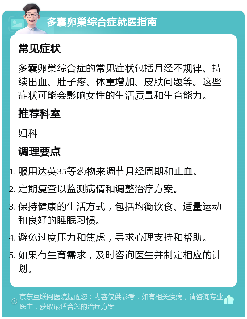 多囊卵巢综合症就医指南 常见症状 多囊卵巢综合症的常见症状包括月经不规律、持续出血、肚子疼、体重增加、皮肤问题等。这些症状可能会影响女性的生活质量和生育能力。 推荐科室 妇科 调理要点 服用达英35等药物来调节月经周期和止血。 定期复查以监测病情和调整治疗方案。 保持健康的生活方式，包括均衡饮食、适量运动和良好的睡眠习惯。 避免过度压力和焦虑，寻求心理支持和帮助。 如果有生育需求，及时咨询医生并制定相应的计划。