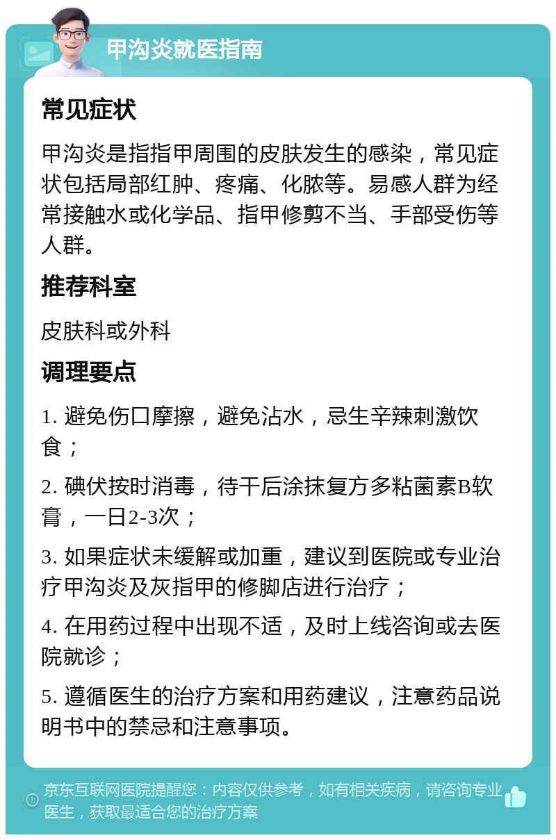 甲沟炎就医指南 常见症状 甲沟炎是指指甲周围的皮肤发生的感染，常见症状包括局部红肿、疼痛、化脓等。易感人群为经常接触水或化学品、指甲修剪不当、手部受伤等人群。 推荐科室 皮肤科或外科 调理要点 1. 避免伤口摩擦，避免沾水，忌生辛辣刺激饮食； 2. 碘伏按时消毒，待干后涂抹复方多粘菌素B软膏，一日2-3次； 3. 如果症状未缓解或加重，建议到医院或专业治疗甲沟炎及灰指甲的修脚店进行治疗； 4. 在用药过程中出现不适，及时上线咨询或去医院就诊； 5. 遵循医生的治疗方案和用药建议，注意药品说明书中的禁忌和注意事项。