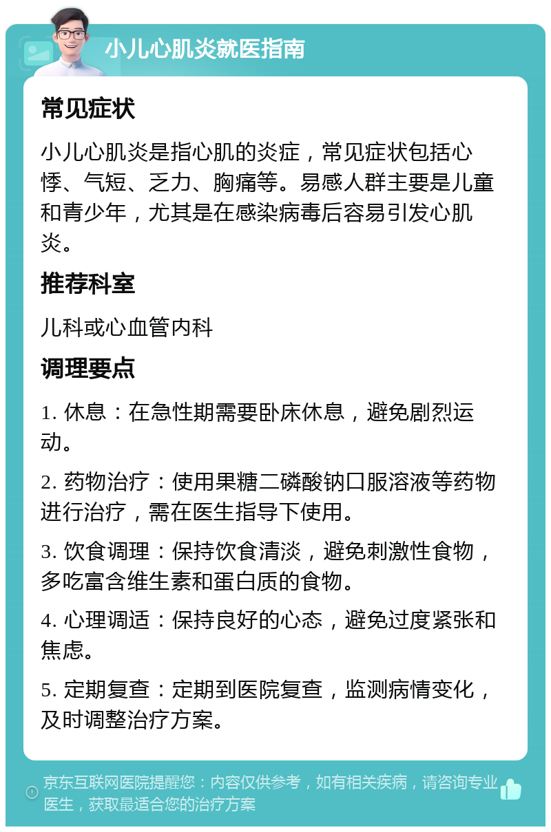 小儿心肌炎就医指南 常见症状 小儿心肌炎是指心肌的炎症，常见症状包括心悸、气短、乏力、胸痛等。易感人群主要是儿童和青少年，尤其是在感染病毒后容易引发心肌炎。 推荐科室 儿科或心血管内科 调理要点 1. 休息：在急性期需要卧床休息，避免剧烈运动。 2. 药物治疗：使用果糖二磷酸钠口服溶液等药物进行治疗，需在医生指导下使用。 3. 饮食调理：保持饮食清淡，避免刺激性食物，多吃富含维生素和蛋白质的食物。 4. 心理调适：保持良好的心态，避免过度紧张和焦虑。 5. 定期复查：定期到医院复查，监测病情变化，及时调整治疗方案。