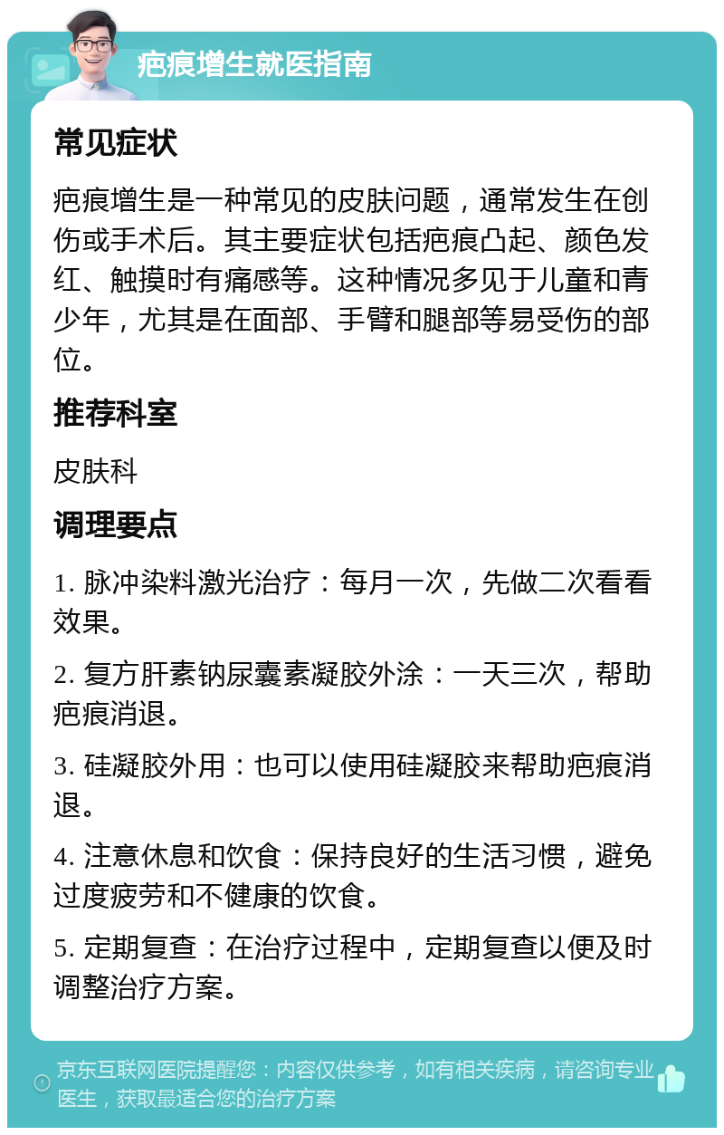 疤痕增生就医指南 常见症状 疤痕增生是一种常见的皮肤问题，通常发生在创伤或手术后。其主要症状包括疤痕凸起、颜色发红、触摸时有痛感等。这种情况多见于儿童和青少年，尤其是在面部、手臂和腿部等易受伤的部位。 推荐科室 皮肤科 调理要点 1. 脉冲染料激光治疗：每月一次，先做二次看看效果。 2. 复方肝素钠尿囊素凝胶外涂：一天三次，帮助疤痕消退。 3. 硅凝胶外用：也可以使用硅凝胶来帮助疤痕消退。 4. 注意休息和饮食：保持良好的生活习惯，避免过度疲劳和不健康的饮食。 5. 定期复查：在治疗过程中，定期复查以便及时调整治疗方案。