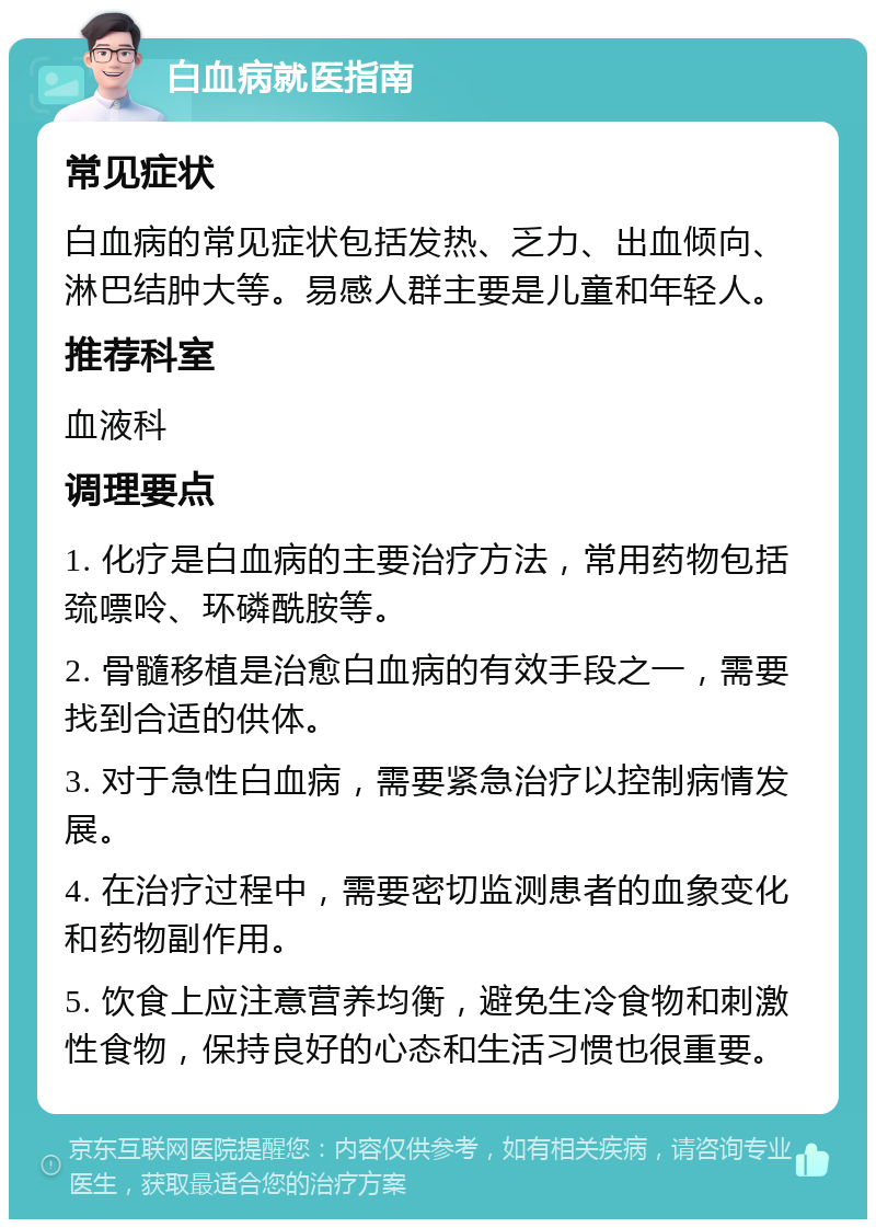 白血病就医指南 常见症状 白血病的常见症状包括发热、乏力、出血倾向、淋巴结肿大等。易感人群主要是儿童和年轻人。 推荐科室 血液科 调理要点 1. 化疗是白血病的主要治疗方法，常用药物包括巯嘌呤、环磷酰胺等。 2. 骨髓移植是治愈白血病的有效手段之一，需要找到合适的供体。 3. 对于急性白血病，需要紧急治疗以控制病情发展。 4. 在治疗过程中，需要密切监测患者的血象变化和药物副作用。 5. 饮食上应注意营养均衡，避免生冷食物和刺激性食物，保持良好的心态和生活习惯也很重要。