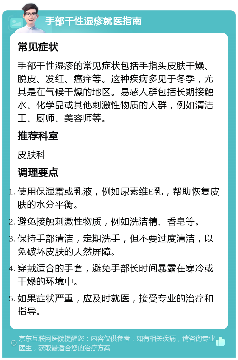 手部干性湿疹就医指南 常见症状 手部干性湿疹的常见症状包括手指头皮肤干燥、脱皮、发红、瘙痒等。这种疾病多见于冬季，尤其是在气候干燥的地区。易感人群包括长期接触水、化学品或其他刺激性物质的人群，例如清洁工、厨师、美容师等。 推荐科室 皮肤科 调理要点 使用保湿霜或乳液，例如尿素维E乳，帮助恢复皮肤的水分平衡。 避免接触刺激性物质，例如洗洁精、香皂等。 保持手部清洁，定期洗手，但不要过度清洁，以免破坏皮肤的天然屏障。 穿戴适合的手套，避免手部长时间暴露在寒冷或干燥的环境中。 如果症状严重，应及时就医，接受专业的治疗和指导。