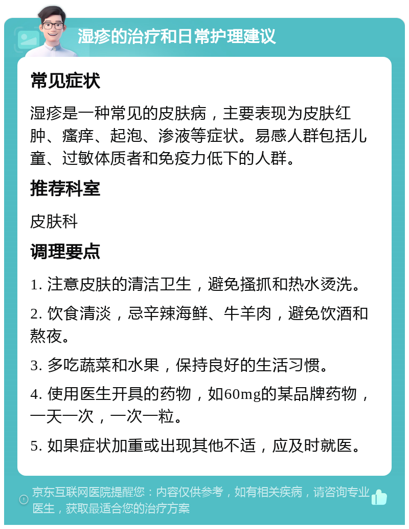 湿疹的治疗和日常护理建议 常见症状 湿疹是一种常见的皮肤病，主要表现为皮肤红肿、瘙痒、起泡、渗液等症状。易感人群包括儿童、过敏体质者和免疫力低下的人群。 推荐科室 皮肤科 调理要点 1. 注意皮肤的清洁卫生，避免搔抓和热水烫洗。 2. 饮食清淡，忌辛辣海鲜、牛羊肉，避免饮酒和熬夜。 3. 多吃蔬菜和水果，保持良好的生活习惯。 4. 使用医生开具的药物，如60mg的某品牌药物，一天一次，一次一粒。 5. 如果症状加重或出现其他不适，应及时就医。