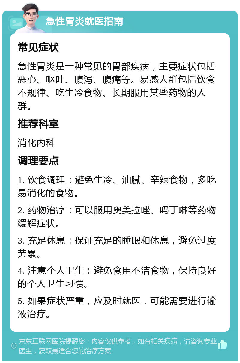 急性胃炎就医指南 常见症状 急性胃炎是一种常见的胃部疾病，主要症状包括恶心、呕吐、腹泻、腹痛等。易感人群包括饮食不规律、吃生冷食物、长期服用某些药物的人群。 推荐科室 消化内科 调理要点 1. 饮食调理：避免生冷、油腻、辛辣食物，多吃易消化的食物。 2. 药物治疗：可以服用奥美拉唑、吗丁啉等药物缓解症状。 3. 充足休息：保证充足的睡眠和休息，避免过度劳累。 4. 注意个人卫生：避免食用不洁食物，保持良好的个人卫生习惯。 5. 如果症状严重，应及时就医，可能需要进行输液治疗。