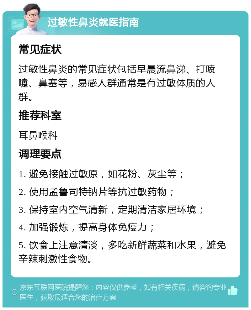 过敏性鼻炎就医指南 常见症状 过敏性鼻炎的常见症状包括早晨流鼻涕、打喷嚏、鼻塞等，易感人群通常是有过敏体质的人群。 推荐科室 耳鼻喉科 调理要点 1. 避免接触过敏原，如花粉、灰尘等； 2. 使用孟鲁司特钠片等抗过敏药物； 3. 保持室内空气清新，定期清洁家居环境； 4. 加强锻炼，提高身体免疫力； 5. 饮食上注意清淡，多吃新鲜蔬菜和水果，避免辛辣刺激性食物。