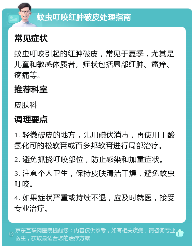 蚊虫叮咬红肿破皮处理指南 常见症状 蚊虫叮咬引起的红肿破皮，常见于夏季，尤其是儿童和敏感体质者。症状包括局部红肿、瘙痒、疼痛等。 推荐科室 皮肤科 调理要点 1. 轻微破皮的地方，先用碘伏消毒，再使用丁酸氢化可的松软膏或百多邦软膏进行局部治疗。 2. 避免抓挠叮咬部位，防止感染和加重症状。 3. 注意个人卫生，保持皮肤清洁干燥，避免蚊虫叮咬。 4. 如果症状严重或持续不退，应及时就医，接受专业治疗。