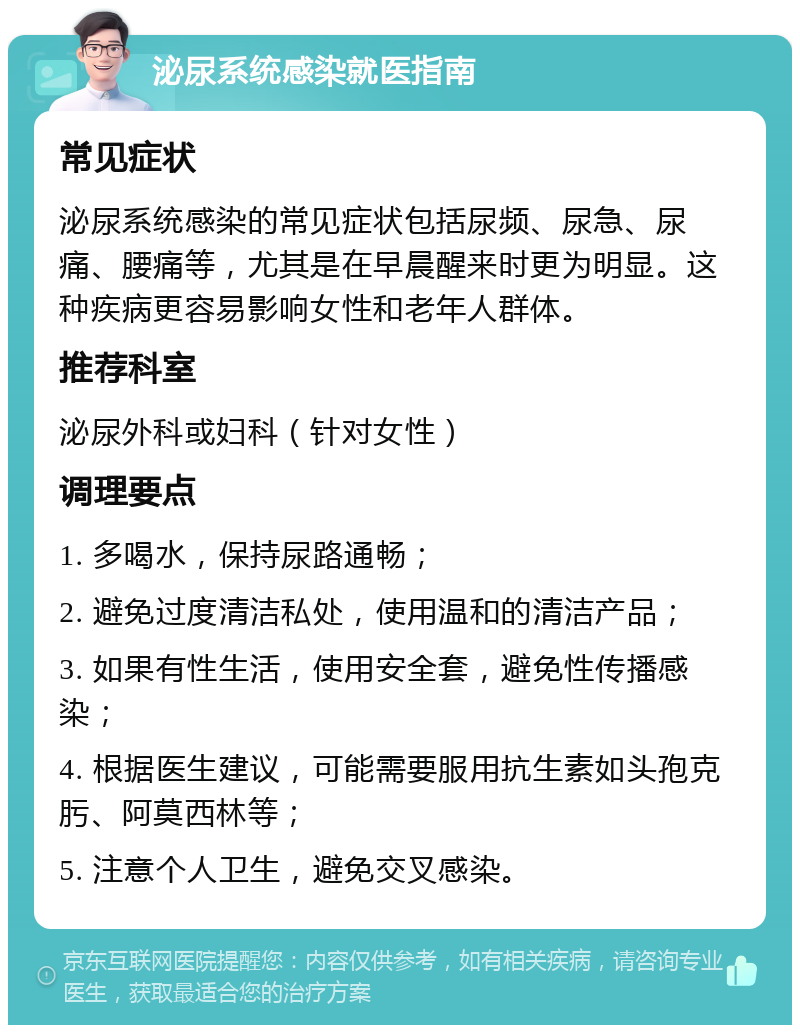 泌尿系统感染就医指南 常见症状 泌尿系统感染的常见症状包括尿频、尿急、尿痛、腰痛等，尤其是在早晨醒来时更为明显。这种疾病更容易影响女性和老年人群体。 推荐科室 泌尿外科或妇科（针对女性） 调理要点 1. 多喝水，保持尿路通畅； 2. 避免过度清洁私处，使用温和的清洁产品； 3. 如果有性生活，使用安全套，避免性传播感染； 4. 根据医生建议，可能需要服用抗生素如头孢克肟、阿莫西林等； 5. 注意个人卫生，避免交叉感染。