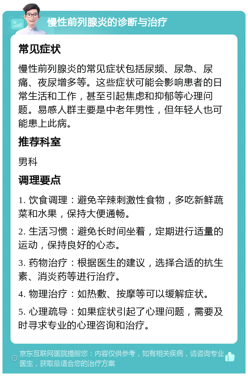 慢性前列腺炎的诊断与治疗 常见症状 慢性前列腺炎的常见症状包括尿频、尿急、尿痛、夜尿增多等。这些症状可能会影响患者的日常生活和工作，甚至引起焦虑和抑郁等心理问题。易感人群主要是中老年男性，但年轻人也可能患上此病。 推荐科室 男科 调理要点 1. 饮食调理：避免辛辣刺激性食物，多吃新鲜蔬菜和水果，保持大便通畅。 2. 生活习惯：避免长时间坐着，定期进行适量的运动，保持良好的心态。 3. 药物治疗：根据医生的建议，选择合适的抗生素、消炎药等进行治疗。 4. 物理治疗：如热敷、按摩等可以缓解症状。 5. 心理疏导：如果症状引起了心理问题，需要及时寻求专业的心理咨询和治疗。