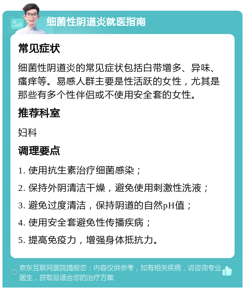 细菌性阴道炎就医指南 常见症状 细菌性阴道炎的常见症状包括白带增多、异味、瘙痒等。易感人群主要是性活跃的女性，尤其是那些有多个性伴侣或不使用安全套的女性。 推荐科室 妇科 调理要点 1. 使用抗生素治疗细菌感染； 2. 保持外阴清洁干燥，避免使用刺激性洗液； 3. 避免过度清洁，保持阴道的自然pH值； 4. 使用安全套避免性传播疾病； 5. 提高免疫力，增强身体抵抗力。