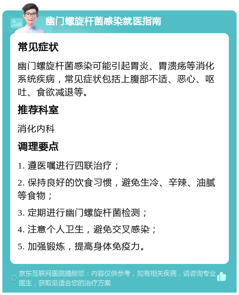 幽门螺旋杆菌感染就医指南 常见症状 幽门螺旋杆菌感染可能引起胃炎、胃溃疡等消化系统疾病，常见症状包括上腹部不适、恶心、呕吐、食欲减退等。 推荐科室 消化内科 调理要点 1. 遵医嘱进行四联治疗； 2. 保持良好的饮食习惯，避免生冷、辛辣、油腻等食物； 3. 定期进行幽门螺旋杆菌检测； 4. 注意个人卫生，避免交叉感染； 5. 加强锻炼，提高身体免疫力。