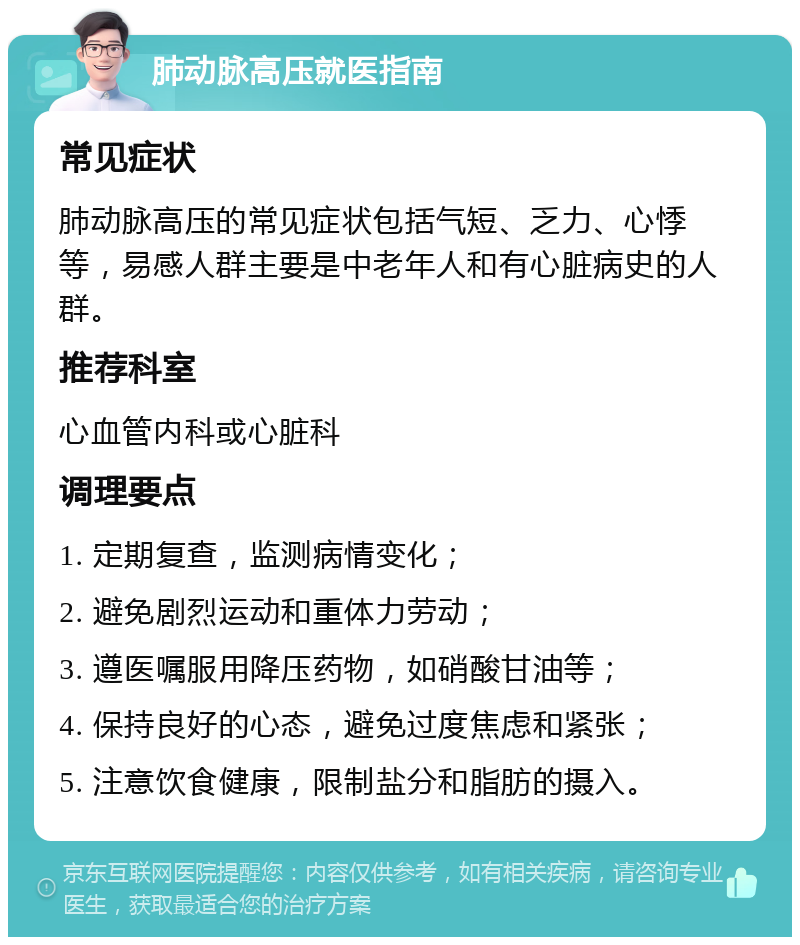 肺动脉高压就医指南 常见症状 肺动脉高压的常见症状包括气短、乏力、心悸等，易感人群主要是中老年人和有心脏病史的人群。 推荐科室 心血管内科或心脏科 调理要点 1. 定期复查，监测病情变化； 2. 避免剧烈运动和重体力劳动； 3. 遵医嘱服用降压药物，如硝酸甘油等； 4. 保持良好的心态，避免过度焦虑和紧张； 5. 注意饮食健康，限制盐分和脂肪的摄入。