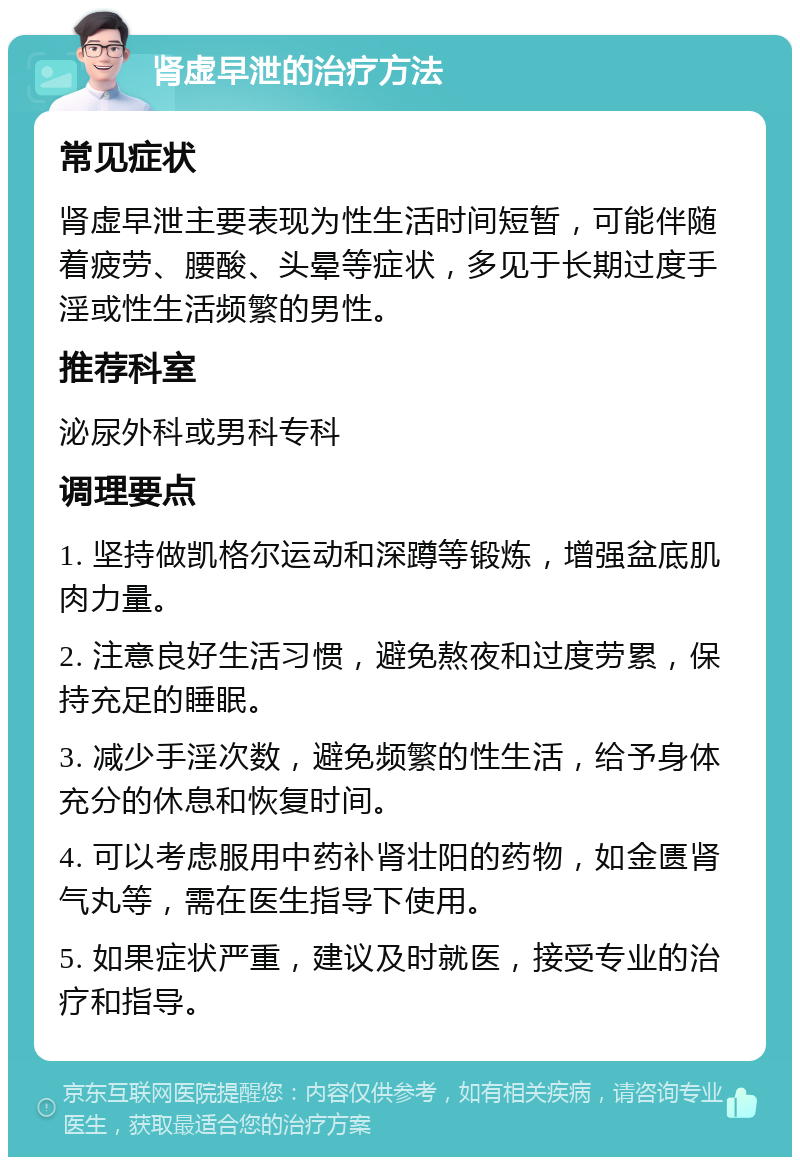 肾虚早泄的治疗方法 常见症状 肾虚早泄主要表现为性生活时间短暂，可能伴随着疲劳、腰酸、头晕等症状，多见于长期过度手淫或性生活频繁的男性。 推荐科室 泌尿外科或男科专科 调理要点 1. 坚持做凯格尔运动和深蹲等锻炼，增强盆底肌肉力量。 2. 注意良好生活习惯，避免熬夜和过度劳累，保持充足的睡眠。 3. 减少手淫次数，避免频繁的性生活，给予身体充分的休息和恢复时间。 4. 可以考虑服用中药补肾壮阳的药物，如金匮肾气丸等，需在医生指导下使用。 5. 如果症状严重，建议及时就医，接受专业的治疗和指导。