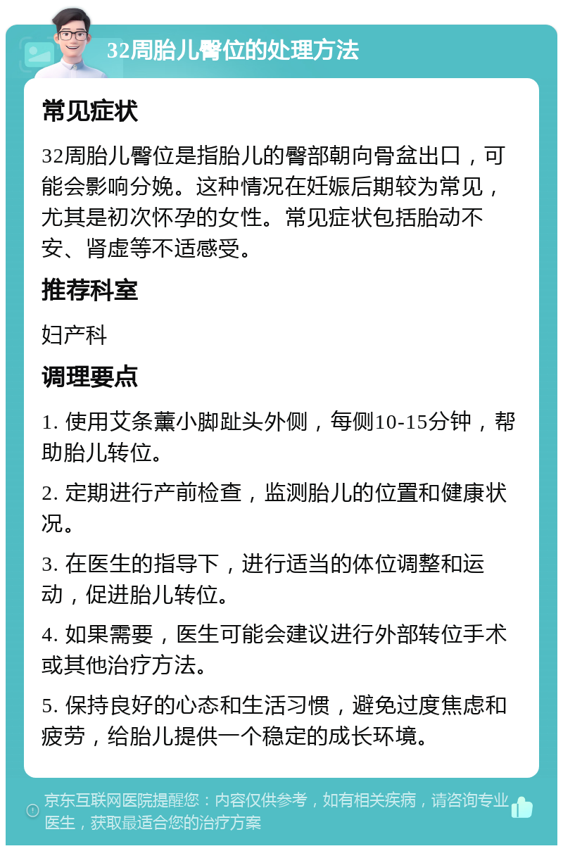 32周胎儿臀位的处理方法 常见症状 32周胎儿臀位是指胎儿的臀部朝向骨盆出口，可能会影响分娩。这种情况在妊娠后期较为常见，尤其是初次怀孕的女性。常见症状包括胎动不安、肾虚等不适感受。 推荐科室 妇产科 调理要点 1. 使用艾条薰小脚趾头外侧，每侧10-15分钟，帮助胎儿转位。 2. 定期进行产前检查，监测胎儿的位置和健康状况。 3. 在医生的指导下，进行适当的体位调整和运动，促进胎儿转位。 4. 如果需要，医生可能会建议进行外部转位手术或其他治疗方法。 5. 保持良好的心态和生活习惯，避免过度焦虑和疲劳，给胎儿提供一个稳定的成长环境。