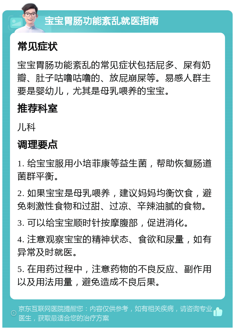 宝宝胃肠功能紊乱就医指南 常见症状 宝宝胃肠功能紊乱的常见症状包括屁多、屎有奶瓣、肚子咕噜咕噜的、放屁崩屎等。易感人群主要是婴幼儿，尤其是母乳喂养的宝宝。 推荐科室 儿科 调理要点 1. 给宝宝服用小培菲康等益生菌，帮助恢复肠道菌群平衡。 2. 如果宝宝是母乳喂养，建议妈妈均衡饮食，避免刺激性食物和过甜、过凉、辛辣油腻的食物。 3. 可以给宝宝顺时针按摩腹部，促进消化。 4. 注意观察宝宝的精神状态、食欲和尿量，如有异常及时就医。 5. 在用药过程中，注意药物的不良反应、副作用以及用法用量，避免造成不良后果。