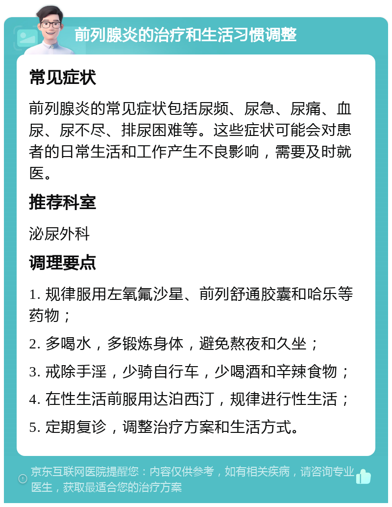 前列腺炎的治疗和生活习惯调整 常见症状 前列腺炎的常见症状包括尿频、尿急、尿痛、血尿、尿不尽、排尿困难等。这些症状可能会对患者的日常生活和工作产生不良影响，需要及时就医。 推荐科室 泌尿外科 调理要点 1. 规律服用左氧氟沙星、前列舒通胶囊和哈乐等药物； 2. 多喝水，多锻炼身体，避免熬夜和久坐； 3. 戒除手淫，少骑自行车，少喝酒和辛辣食物； 4. 在性生活前服用达泊西汀，规律进行性生活； 5. 定期复诊，调整治疗方案和生活方式。