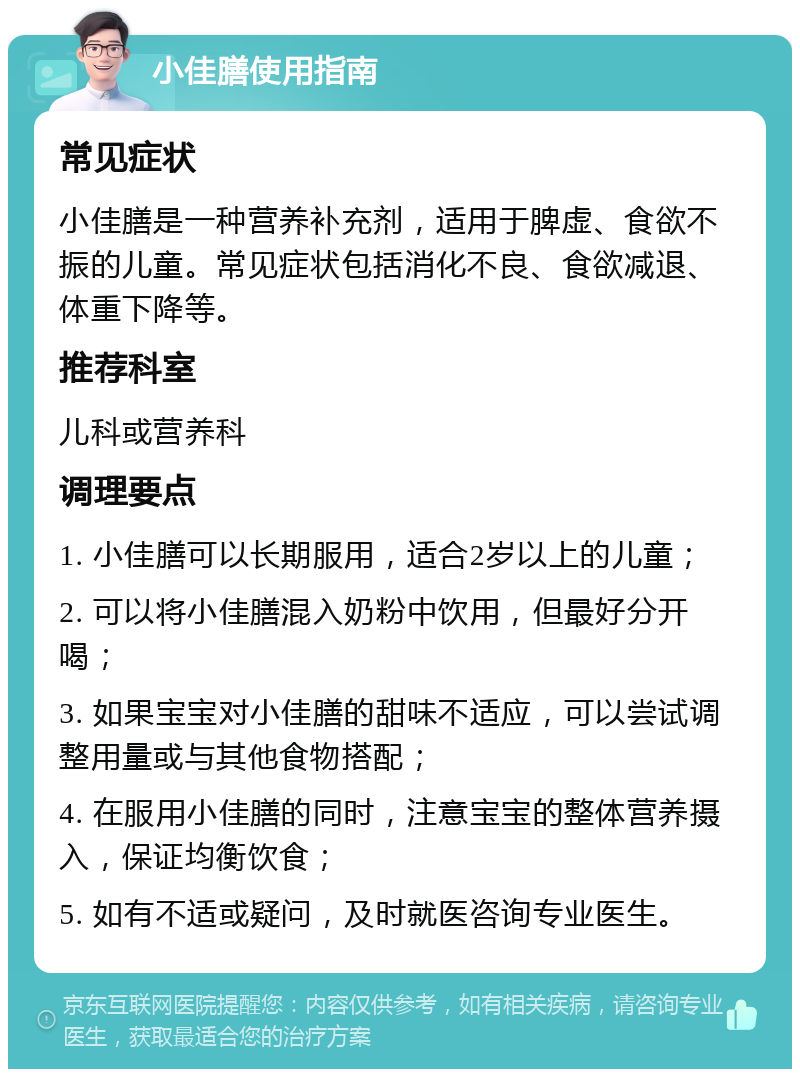 小佳膳使用指南 常见症状 小佳膳是一种营养补充剂，适用于脾虚、食欲不振的儿童。常见症状包括消化不良、食欲减退、体重下降等。 推荐科室 儿科或营养科 调理要点 1. 小佳膳可以长期服用，适合2岁以上的儿童； 2. 可以将小佳膳混入奶粉中饮用，但最好分开喝； 3. 如果宝宝对小佳膳的甜味不适应，可以尝试调整用量或与其他食物搭配； 4. 在服用小佳膳的同时，注意宝宝的整体营养摄入，保证均衡饮食； 5. 如有不适或疑问，及时就医咨询专业医生。