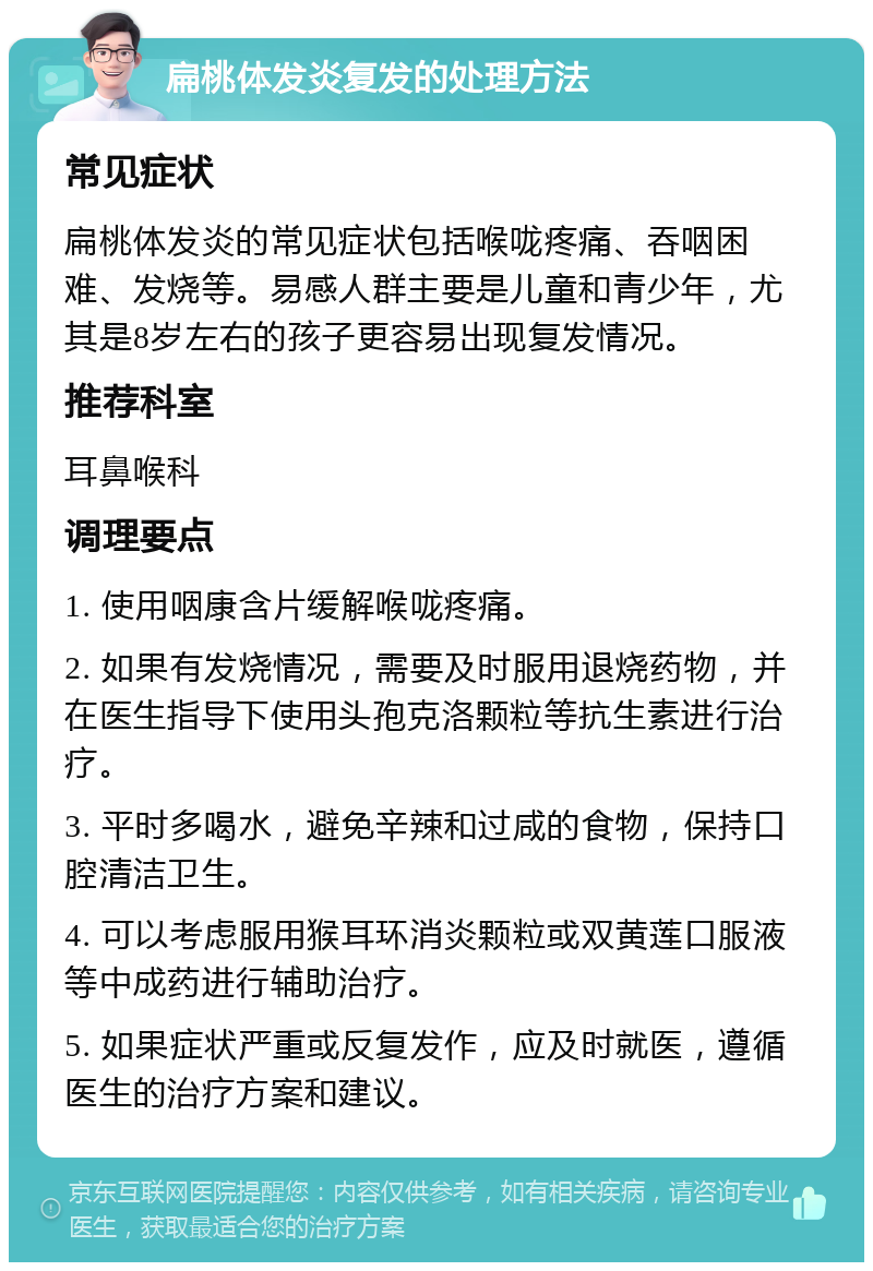 扁桃体发炎复发的处理方法 常见症状 扁桃体发炎的常见症状包括喉咙疼痛、吞咽困难、发烧等。易感人群主要是儿童和青少年，尤其是8岁左右的孩子更容易出现复发情况。 推荐科室 耳鼻喉科 调理要点 1. 使用咽康含片缓解喉咙疼痛。 2. 如果有发烧情况，需要及时服用退烧药物，并在医生指导下使用头孢克洛颗粒等抗生素进行治疗。 3. 平时多喝水，避免辛辣和过咸的食物，保持口腔清洁卫生。 4. 可以考虑服用猴耳环消炎颗粒或双黄莲口服液等中成药进行辅助治疗。 5. 如果症状严重或反复发作，应及时就医，遵循医生的治疗方案和建议。